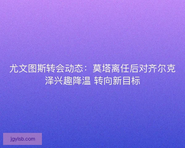 尤文图斯转会动态：莫塔离任后对齐尔克泽兴趣降温 转向新目标